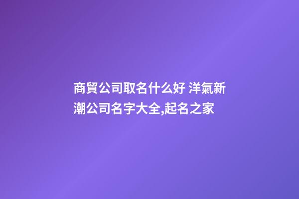 商貿公司取名什么好 洋氣新潮公司名字大全,起名之家